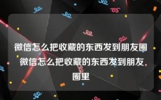 微信怎么把收藏的东西发到朋友圈 微信怎么把收藏的东西发到朋友圈里