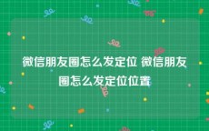 微信朋友圈怎么发定位 微信朋友圈怎么发定位位置