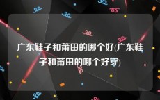 广东鞋子和莆田的哪个好(广东鞋子和莆田的哪个好穿)