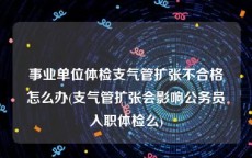 事业单位体检支气管扩张不合格怎么办(支气管扩张会影响公务员入职体检么)