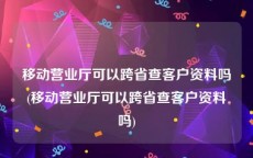 移动营业厅可以跨省查客户资料吗(移动营业厅可以跨省查客户资料吗)
