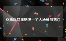 双鱼座女生删除一个人还会加他吗