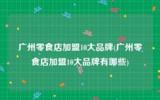 广州零食店加盟10大品牌(广州零食店加盟10大品牌有哪些)