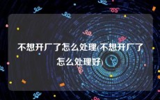 不想开厂了怎么处理(不想开厂了怎么处理好)