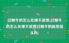 过期牛奶怎么处理不浪费(过期牛奶怎么处理不浪费过期牛奶能蒸馒头吗)