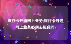 银行卡开通网上业务(银行卡开通网上业务必须去柜台吗)