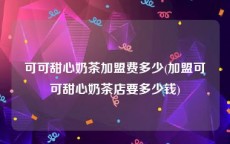 可可甜心奶茶加盟费多少(加盟可可甜心奶茶店要多少钱)