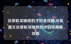 豆浆机买啥样的才好全攻略,分享遵义豆浆机买啥样的才好实用新攻略