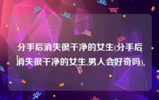 分手后消失很干净的女生(分手后消失很干净的女生,男人会好奇吗)