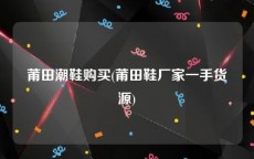 莆田潮鞋购买(莆田鞋厂家一手货源)