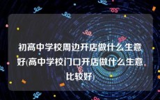 初高中学校周边开店做什么生意好(高中学校门口开店做什么生意比较好)