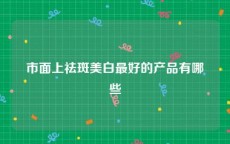 市面上祛斑美白最好的产品有哪些