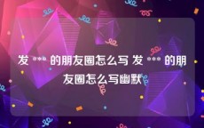 发 *** 的朋友圈怎么写 发 *** 的朋友圈怎么写幽默