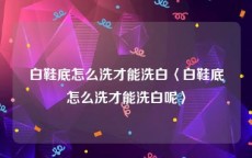 白鞋底怎么洗才能洗白〈白鞋底怎么洗才能洗白呢〉
