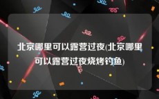 北京哪里可以露营过夜(北京哪里可以露营过夜烧烤钓鱼)