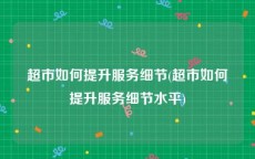 超市如何提升服务细节(超市如何提升服务细节水平)