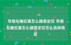 发朋友圈位置怎么随意定位 发朋友圈位置怎么随意定位怎么选择地区
