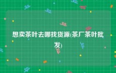 想卖茶叶去哪找货源(茶厂茶叶批发)