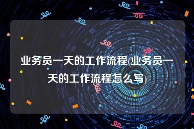 业务员一天的工作流程(业务员一天的工作流程怎么写)