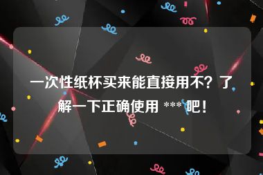 一次性纸杯买来能直接用不？了解一下正确使用 *** 吧！