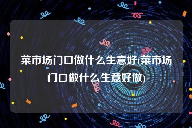 菜市场门口做什么生意好(菜市场门口做什么生意好做)