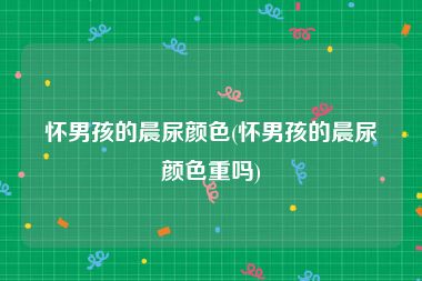 怀男孩的晨尿颜色(怀男孩的晨尿颜色重吗)