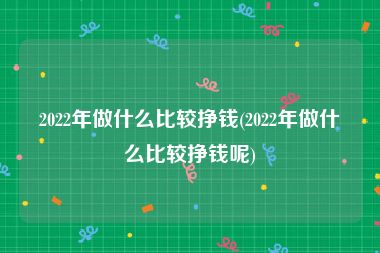 2022年做什么比较挣钱(2022年做什么比较挣钱呢)