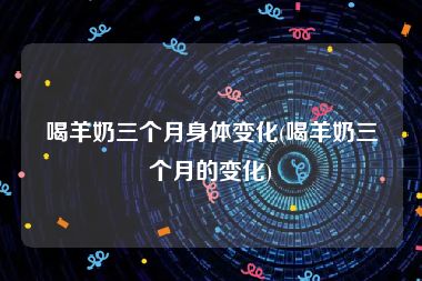 喝羊奶三个月身体变化(喝羊奶三个月的变化)
