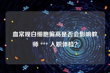 血常规白细胞偏高是否会影响教师 *** 入职体检？