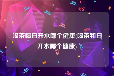 喝茶喝白开水哪个健康(喝茶和白开水哪个健康)