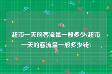 超市一天的客流量一般多少(超市一天的客流量一般多少钱)