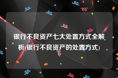 银行不良资产七大处置方式全解析(银行不良资产的处置方式)