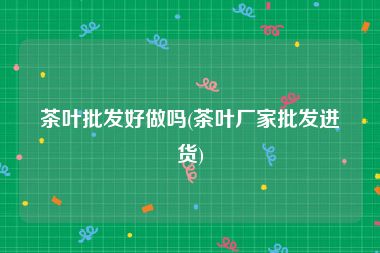 茶叶批发好做吗(茶叶厂家批发进货)