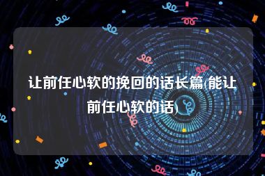 让前任心软的挽回的话长篇(能让前任心软的话)