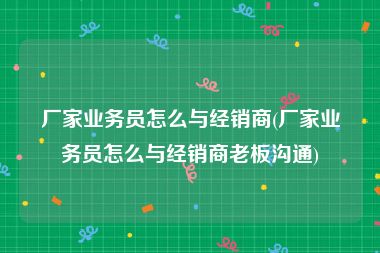 厂家业务员怎么与经销商(厂家业务员怎么与经销商老板沟通)