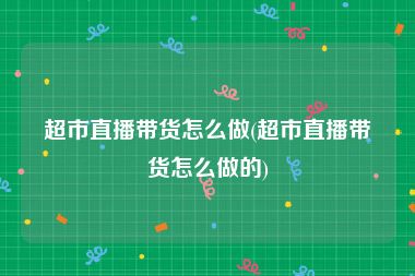 超市直播带货怎么做(超市直播带货怎么做的)