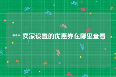  *** 卖家设置的优惠券在哪里查看