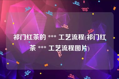 祁门红茶的 *** 工艺流程(祁门红茶 *** 工艺流程图片)