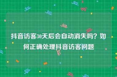 抖音访客30天后会自动消失吗？如何正确处理抖音访客问题