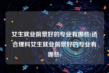 女生就业前景好的专业有哪些(适合理科女生就业前景好的专业有哪些)