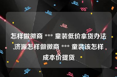 怎样做微商 *** 童装低价拿货办法,济源怎样做微商 *** 童装该怎样成本价提货