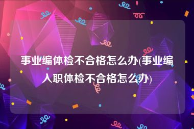 事业编体检不合格怎么办(事业编入职体检不合格怎么办)