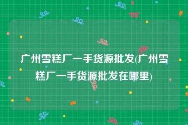 广州雪糕厂一手货源批发(广州雪糕厂一手货源批发在哪里)