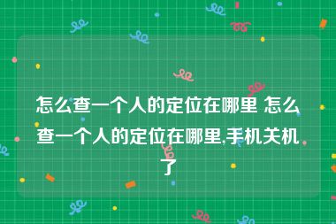 怎么查一个人的定位在哪里 怎么查一个人的定位在哪里,手机关机了