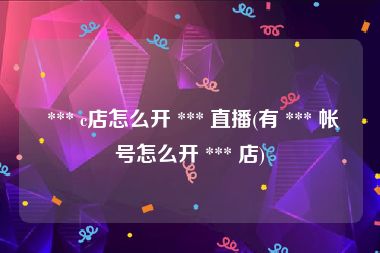  *** c店怎么开 *** 直播(有 *** 帐号怎么开 *** 店)