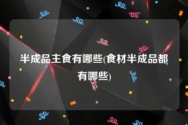 半成品主食有哪些(食材半成品都有哪些)