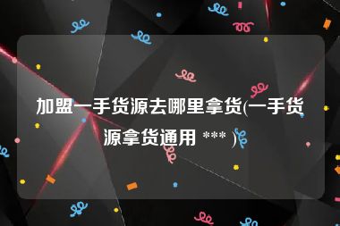 加盟一手货源去哪里拿货(一手货源拿货通用 *** )