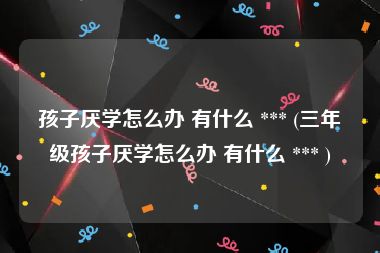 孩子厌学怎么办 有什么 *** (三年级孩子厌学怎么办 有什么 *** )