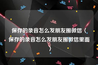 保存的录音怎么发朋友圈微信〈保存的录音怎么发朋友圈微信里面〉