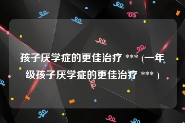 孩子厌学症的更佳治疗 *** (一年级孩子厌学症的更佳治疗 *** )